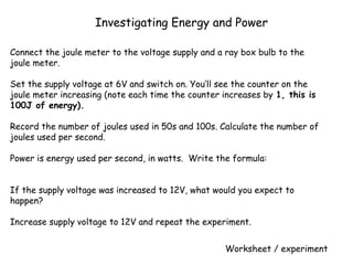 Connect the joule meter to the voltage supply and a ray box bulb to the
joule meter.
 
Set the supply voltage at 6V and switch on. You’ll see the counter on the
joule meter increasing (note each time the counter increases by 1, this is
100J of energy).
 
Record the number of joules used in 50s and 100s. Calculate the number of
joules used per second.
 
Power is energy used per second, in watts. Write the formula:
 
  
If the supply voltage was increased to 12V, what would you expect to
happen?
 
Increase supply voltage to 12V and repeat the experiment.
 
Investigating Energy and Power
Worksheet / experiment
 