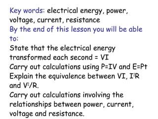 Key words: electrical energy, power,
voltage, current, resistance
By the end of this lesson you will be able
to:
State that the electrical energy
transformed each second = VI
Carry out calculations using P=IV and E=Pt
Explain the equivalence between VI, I2
R
and V2
/R.
Carry out calculations involving the
relationships between power, current,
voltage and resistance.
 