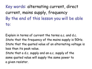 Key words: alternating current, direct
current, mains supply, frequency
By the end of this lesson you will be able
to:
Explain in terms of current the terms a.c. and d.c.
State that the frequency of the mains supply is 50Hz.
State that the quoted value of an alternating voltage is
less than its peak value.
State that a d.c. supply and an a.c. supply of the
same quoted value will supply the same power to
a given resistor.
 
