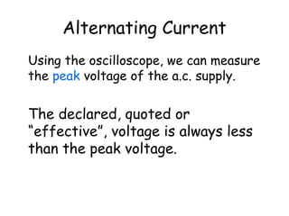 Alternating Current
Using the oscilloscope, we can measure
the peak voltage of the a.c. supply.
The declared, quoted or
“effective”, voltage is always less
than the peak voltage.
 