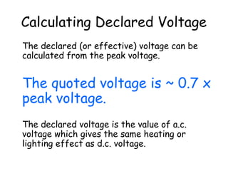 Calculating Declared Voltage
The declared (or effective) voltage can be
calculated from the peak voltage.
The quoted voltage is ~ 0.7 x
peak voltage.
The declared voltage is the value of a.c.
voltage which gives the same heating or
lighting effect as d.c. voltage.
 