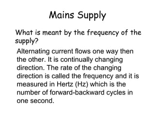 Mains Supply
What is meant by the frequency of the
supply?
Alternating current flows one way then
the other. It is continually changing
direction. The rate of the changing
direction is called the frequency and it is
measured in Hertz (Hz) which is the
number of forward-backward cycles in
one second.
 