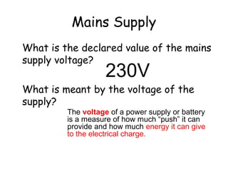 Mains Supply
What is the declared value of the mains
supply voltage?
What is meant by the voltage of the
supply?
230V
The voltage of a power supply or battery
is a measure of how much “push” it can
provide and how much energy it can give
to the electrical charge.
 