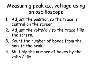 Measuring peak a.c. voltage using
an oscilloscope
1. Adjust the position so the trace is
central on the screen.
2. Adjust the volts/div so the trace fills
the screen.
3. Count the number of boxes from the
axis to the peak.
4. Multiply the number of boxes by the
volts / div.
 
