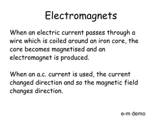 Electromagnets
When an electric current passes through a
wire which is coiled around an iron core, the
core becomes magnetised and an
electromagnet is produced.
When an a.c. current is used, the current
changed direction and so the magnetic field
changes direction.
e-m demo
 