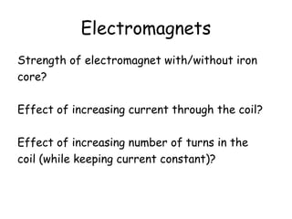 Electromagnets
Strength of electromagnet with/without iron
core?
Effect of increasing current through the coil?
Effect of increasing number of turns in the
coil (while keeping current constant)?
 