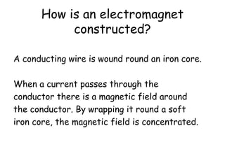 How is an electromagnet
constructed?
A conducting wire is wound round an iron core.
When a current passes through the
conductor there is a magnetic field around
the conductor. By wrapping it round a soft
iron core, the magnetic field is concentrated.
 