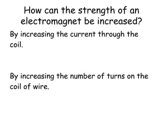 How can the strength of an
electromagnet be increased?
By increasing the current through the
coil.
By increasing the number of turns on the
coil of wire.
 