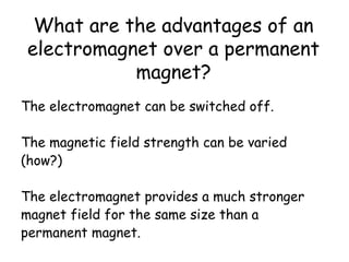What are the advantages of an
electromagnet over a permanent
magnet?
The electromagnet can be switched off.
The magnetic field strength can be varied
(how?)
The electromagnet provides a much stronger
magnet field for the same size than a
permanent magnet.
 