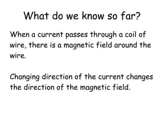 What do we know so far?
When a current passes through a coil of
wire, there is a magnetic field around the
wire.
Changing direction of the current changes
the direction of the magnetic field.
 