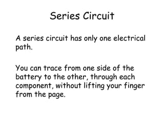 Series Circuit
A series circuit has only one electrical
path.
You can trace from one side of the
battery to the other, through each
component, without lifting your finger
from the page.
 