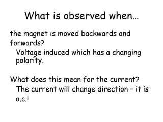 What is observed when…
the magnet is moved backwards and
forwards?
Voltage induced which has a changing
polarity.
What does this mean for the current?
The current will change direction – it is
a.c.!
 