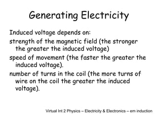Generating Electricity
Induced voltage depends on:
strength of the magnetic field (the stronger
the greater the induced voltage)
speed of movement (the faster the greater the
induced voltage).
number of turns in the coil (the more turns of
wire on the coil the greater the induced
voltage).
Virtual Int 2 Physics – Electricity & Electronics – em induction
 