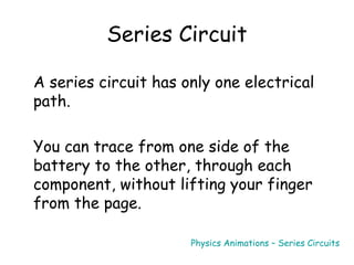 Series Circuit
A series circuit has only one electrical
path.
You can trace from one side of the
battery to the other, through each
component, without lifting your finger
from the page.
Physics Animations – Series Circuits
 