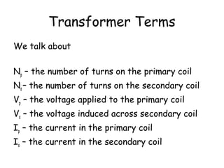 Transformer Terms
We talk about
Np – the number of turns on the primary coil
Ns – the number of turns on the secondary coil
Vp – the voltage applied to the primary coil
Vs – the voltage induced across secondary coil
Ip – the current in the primary coil
Is – the current in the secondary coil
 