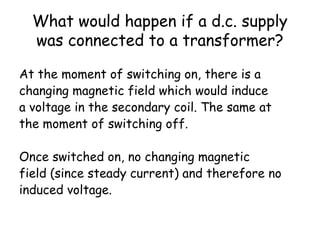 What would happen if a d.c. supply
was connected to a transformer?
At the moment of switching on, there is a
changing magnetic field which would induce
a voltage in the secondary coil. The same at
the moment of switching off.
Once switched on, no changing magnetic
field (since steady current) and therefore no
induced voltage.
 