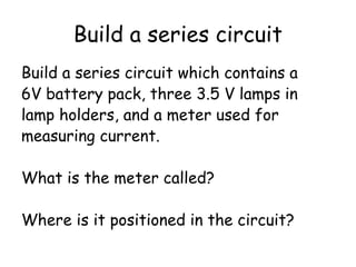 Build a series circuit
Build a series circuit which contains a
6V battery pack, three 3.5 V lamps in
lamp holders, and a meter used for
measuring current.
What is the meter called?
Where is it positioned in the circuit?
 