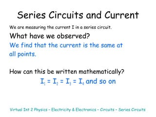 Series Circuits and Current
We are measuring the current I in a series circuit.
What have we observed?
We find that the current is the same at
all points.
How can this be written mathematically?
I1 = I2 = I3 = I4 and so on
Virtual Int 2 Physics – Electricity & Electronics – Circuits – Series Circuits
 