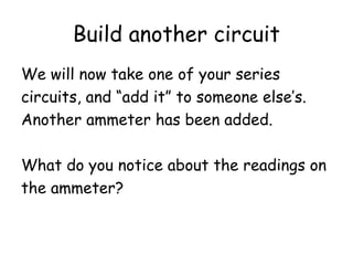 Build another circuit
We will now take one of your series
circuits, and “add it” to someone else’s.
Another ammeter has been added.
What do you notice about the readings on
the ammeter?
 