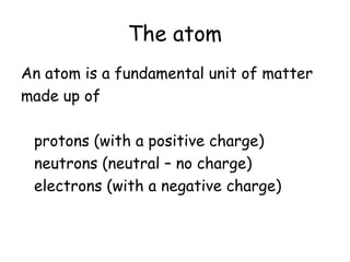 The atom
An atom is a fundamental unit of matter
made up of
protons (with a positive charge)
neutrons (neutral – no charge)
electrons (with a negative charge)
 