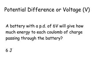 Potential Difference or Voltage (V)
A battery with a p.d. of 6V will give how
much energy to each coulomb of charge
passing through the battery?
6 J
 