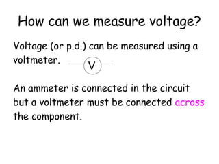 How can we measure voltage?
Voltage (or p.d.) can be measured using a
voltmeter.
An ammeter is connected in the circuit
but a voltmeter must be connected across
the component.
V
 