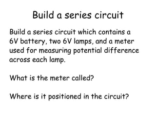 Build a series circuit
Build a series circuit which contains a
6V battery, two 6V lamps, and a meter
used for measuring potential difference
across each lamp.
What is the meter called?
Where is it positioned in the circuit?
 
