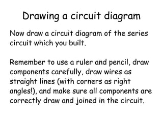 Drawing a circuit diagram
Now draw a circuit diagram of the series
circuit which you built.
Remember to use a ruler and pencil, draw
components carefully, draw wires as
straight lines (with corners as right
angles!), and make sure all components are
correctly draw and joined in the circuit.
 