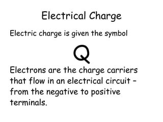 Electrical Charge
Electric charge is given the symbol
Q
Electrons are the charge carriers
that flow in an electrical circuit –
from the negative to positive
terminals.
 
