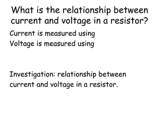 What is the relationship between
current and voltage in a resistor?
Current is measured using an ammeter.
Voltage is measured using a voltmeter.
Investigation: relationship between
current and voltage in a resistor.
 