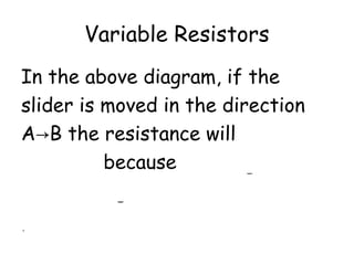 Variable Resistors
In the above diagram, if the
slider is moved in the direction
A→B the resistance will
increase because the length of
wire through which the current
passes increases.
 