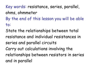 Key words: resistance, series, parallel,
ohms, ohmmeter
By the end of this lesson you will be able
to:
State the relationships between total
resistance and individual resistances in
series and parallel circuits
Carry out calculations involving the
relationships between resistors in series
and in parallel
 