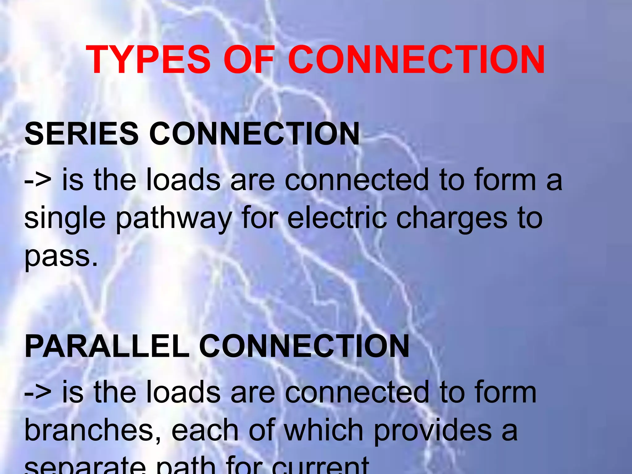 TYPES OF CONNECTION
SERIES CONNECTION
-> is the loads are connected to form a
single pathway for electric charges to
pass.
PARALLEL CONNECTION
-> is the loads are connected to form
branches, each of which provides a
 