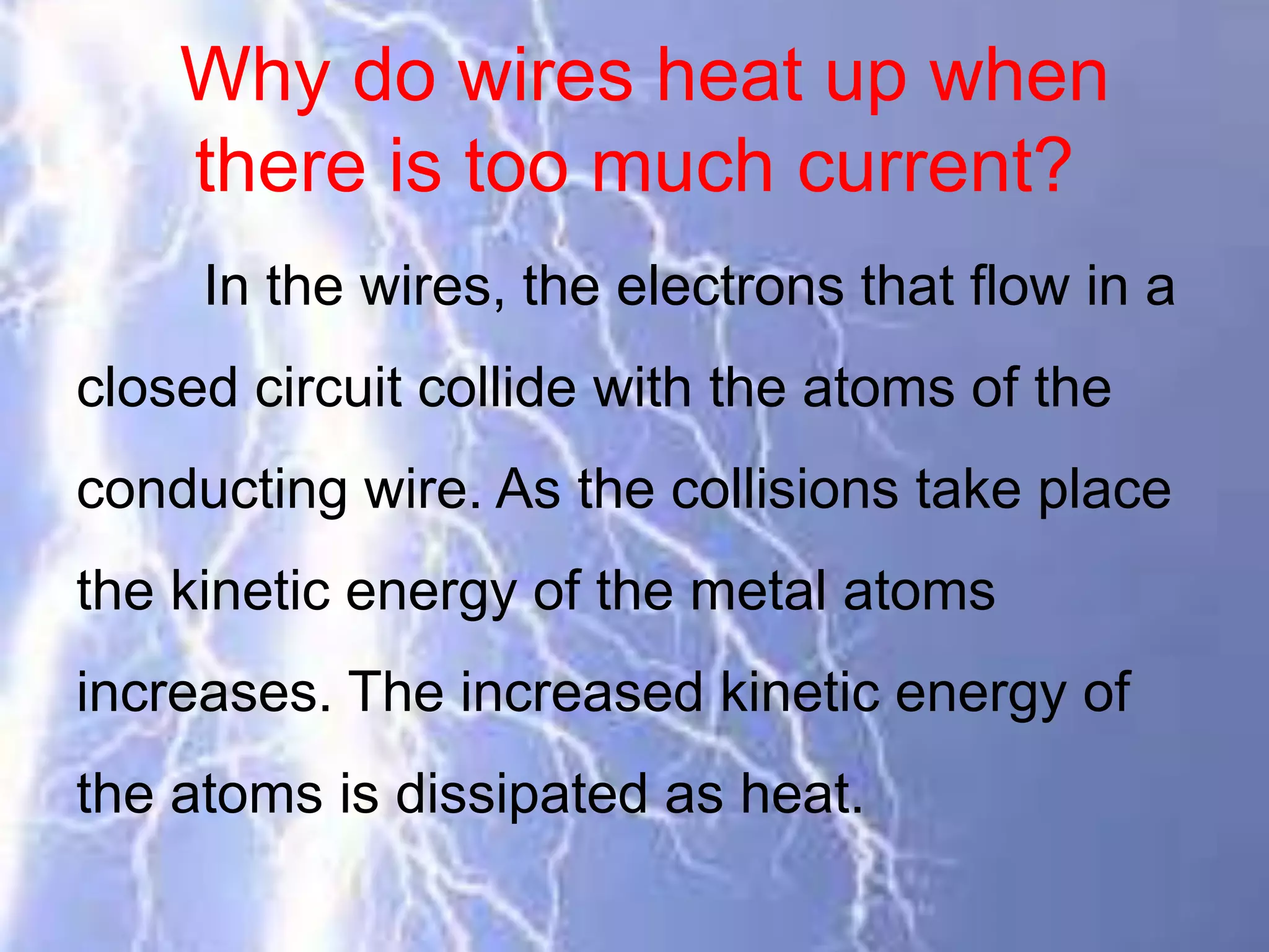 Why do wires heat up when
there is too much current?
In the wires, the electrons that flow in a
closed circuit collide with the atoms of the
conducting wire. As the collisions take place
the kinetic energy of the metal atoms
increases. The increased kinetic energy of
the atoms is dissipated as heat.
 