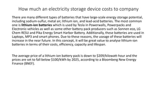 How much an electricity storage device costs to company
There are many different types of batteries that have large-scale energy storage potential,
including sodium-sulfur, metal air, lithium ion, and lead-acid batteries. The most common
one is lithium-ion batteries which is used by Tesla in Powerwalls, Powerpacks and
Electronic-vehicles as well as some other battery pack producers such as Sonnen eco, LG
Chem RESU and Pika Energy Smart Harbor Battery. Additionally, these batteries are used in
Laptops, MP3 and smart phones. Due to these reasons, the useage of these batteries will
increase in the near future. In this concept, it will be great value to analyse lithium-ion
batteries in terms of their costs, efficiency, capacity and lifespan.
The average price of a lithium-ion battery pack is down to $209/kilowatt-hour and the
prices are set to fall below $100/kWh by 2025, according to a Bloomberg New Energy
Finance (BNEF).
 