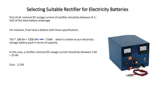 Selecting Suitable Rectifier for Electricity Batteries
First of all, nominal DC outage current of rectifier should be between % 5 -
%25 of the total battery amperage.
For instance; if we have a battery with these specifications
72V * 100 Ah = 7200 Wh 7 kWh which is similar to our electricity
storage battery pack in terms of capacity.
In this case, a rectifier nominal DC outage current should be between 5 Ah
– 25 Ah.
Cost : $ 150
 