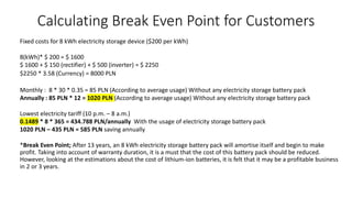 Calculating Break Even Point for Customers
Fixed costs for 8 kWh electricity storage device ($200 per kWh)
8(kWh)* $ 200 = $ 1600
$ 1600 + $ 150 (rectifier) + $ 500 (inverter) = $ 2250
$2250 * 3.58 (Currency) = 8000 PLN
Monthly : 8 * 30 * 0.35 = 85 PLN (According to average usage) Without any electricity storage battery pack
Annually : 85 PLN * 12 = 1020 PLN (According to average usage) Without any electricity storage battery pack
Lowest electricity tariff (10 p.m. – 8 a.m.)
0.1489 * 8 * 365 = 434.788 PLN/annually With the usage of electricity storage battery pack
1020 PLN – 435 PLN = 585 PLN saving annually
*Break Even Point; After 13 years, an 8 kWh electricity storage battery pack will amortise itself and begin to make
profit. Taking into account of warranty duration, it is a must that the cost of this battery pack should be reduced.
However, looking at the estimations about the cost of lithium-ion batteries, it is felt that it may be a profitable business
in 2 or 3 years.
 