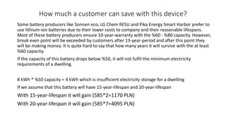 How much a customer can save with this device?
Some battery producers like Sonnen eco, LG Chem RESU and Pika Energy Smart Harbor prefer to
use lithium-ion batteries due to their lower costs to company and their reasonable lifespans.
Most of these battery producers ensure 10-year-warranty with the %60 - %80 capacity. However,
break even point will be exceeded by customers after 13-year-period and after this point they
will be making money. It is quite hard to say that how many years it will survive with the at least
%60 capacity.
If the capacity of this battery drops below %50, it will not fulfil the minimum electricity
requirements of a dwelling.
8 kWh * %50 capacity = 4 kWh which is insufficient electricity storage for a dwelling
If we assume that this battery will have 15-year-lifespan and 20-year-lifespan
With 15-year-lifespan it will gain (585*2=1170 PLN)
With 20-year-lifespan it will gain (585*7=4095 PLN)
 