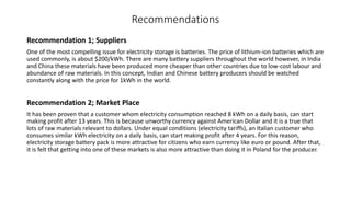 Recommendations
Recommendation 1; Suppliers
One of the most compelling issue for electricity storage is batteries. The price of lithium-ion batteries which are
used commonly, is about $200/kWh. There are many battery suppliers throughout the world however, in India
and China these materials have been produced more cheaper than other countries due to low-cost labour and
abundance of raw materials. In this concept, Indian and Chinese battery producers should be watched
constantly along with the price for 1kWh in the world.
Recommendation 2; Market Place
It has been proven that a customer whom electricity consumption reached 8 kWh on a daily basis, can start
making profit after 13 years. This is because unworthy currency against American Dollar and it is a true that
lots of raw materials relevant to dollars. Under equal conditions (electricity tariffs), an Italian customer who
consumes similar kWh electricity on a daily basis, can start making profit after 4 years. For this reason,
electricity storage battery pack is more attractive for citizens who earn currency like euro or pound. After that,
it is felt that getting into one of these markets is also more attractive than doing it in Poland for the producer.
 