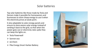 Solar batteries
Top solar batteries like those made by Tesla and
Sonnen make it possible for homeowners and
businesses to store cheap energy to use it when
the electricity prices at weak point.
It also adaptable to solar energy panels and
ensure to store excess solar energy instead of
sending it back to the grid, so that when the
power goes out or electricity rates spike they
can keep the lights on.
 Tesla Powerwall
 Sonnen eco
 LG Chem
 Pika Energy Smart Harbor Battery
 