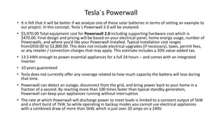 • It is felt that it will be better if we analyse one of these solar batteries in terms of setting an example to
our project. In this concept, Tesla`s Powerwall 2.0 will be analysed.
• $5,970.00 Total equipment cost for Powerwall 2.0 including supporting hardware cost which is
$470.00. Final design and pricing will be based on your electrical panel, home energy usage, number of
Powerwalls, and where you’d like your Powerwall installed. Typical installation cost ranges
from$950.00 to $2,800.00. This does not include electrical upgrades (if necessary), taxes, permit fees,
or any retailer / connection charges that may apply. This estimate includes a 20% value-added tax.
• 13.5 kWh enough to power essential appliances for a full 24 hours – and comes with an integrated
inverter.
• 10 years guaranteed
• Tesla does not currently offer any coverage related to how much capacity the battery will lose during
that time.
• Powerwall can detect an outage, disconnect from the grid, and bring power back to your home in a
fraction of a second. By reacting more than 100 times faster than typical standby generators,
Powerwall can keep your appliances running without interruption.
• The rate at which Powerwall will discharge power to meet loads is limited to a constant output of 5kW
and a short burst of 7kW. So while operating in backup modes you cannot use electrical appliances
with a combined draw of more than 5kW, which is just over 20 amps on a 240V.
Tesla`s Powerwall
 