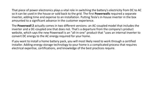 That piece of power electronics plays a vital role in switching the battery's electricity from DC to AC
so it can be used in the house or sold back to the grid. The first Powerwalls required a separate
inverter, adding time and expense to an installation. Putting Tesla's in-house inverter in the box
amounted to a significant advance in the customer experience.
The Powerwall 2 actually comes in two different versions: an AC-coupled model that includes the
inverter and a DC-coupled one that does not. That's a departure from the company's product
website, which says the new Powerwall is an "all-in-one" product that "uses an internal inverter to
convert DC energy to the AC energy required for your home.
If you want to install a home battery pack, you will most likely need to work through a certified
installer. Adding energy storage technology to your home is a complicated process that requires
electrical expertise, certifications, and knowledge of the best practices require.
 