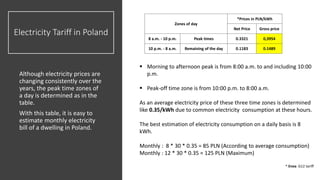 Electricity Tariff in Poland
Although electricity prices are
changing consistently over the
years, the peak time zones of
a day is determined as in the
table.
With this table, it is easy to
estimate monthly electricity
bill of a dwelling in Poland.
 Morning to afternoon peak is from 8:00 a.m. to and including 10:00
p.m.
 Peak-off time zone is from 10:00 p.m. to 8:00 a.m.
As an average electricity price of these three time zones is determined
like 0.35/kWh due to common electricity consumption at these hours.
The best estimation of electricity consumption on a daily basis is 8
kWh.
Monthly : 8 * 30 * 0.35 = 85 PLN (According to average consumption)
Monthly : 12 * 30 * 0.35 = 125 PLN (Maximum)
* Enea G12 tariff
Zones of day
*Prices in PLN/kWh
Net Price Gross price
8 a.m. - 10 p.m. Peak times 0.3321 0,3954
10 p.m. - 8 a.m. Remaining of the day 0.1183 0.1489
 