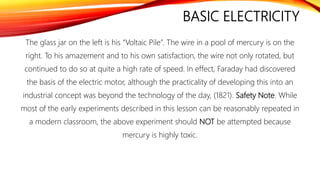 BASIC ELECTRICITY
The glass jar on the left is his “Voltaic Pile”. The wire in a pool of mercury is on the
right. To his amazement and to his own satisfaction, the wire not only rotated, but
continued to do so at quite a high rate of speed. In effect, Faraday had discovered
the basis of the electric motor, although the practicality of developing this into an
industrial concept was beyond the technology of the day, (1821). Safety Note. While
most of the early experiments described in this lesson can be reasonably repeated in
a modern classroom, the above experiment should NOT be attempted because
mercury is highly toxic.
 