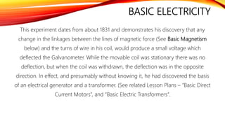 BASIC ELECTRICITY
This experiment dates from about 1831 and demonstrates his discovery that any
change in the linkages between the lines of magnetic force (See Basic Magnetism
below) and the turns of wire in his coil, would produce a small voltage which
deflected the Galvanometer. While the movable coil was stationary there was no
deflection, but when the coil was withdrawn, the deflection was in the opposite
direction. In effect, and presumably without knowing it, he had discovered the basis
of an electrical generator and a transformer. (See related Lesson Plans – “Basic Direct
Current Motors”, and “Basic Electric Transformers”.
 