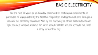BASIC ELECTRICITY
For the next 30 years or so, Faraday continued his meticulous experiments. In
particular, he was puzzled by the fact that magnetism and light could pass through a
vacuum, but electricity could not. Also by the discovery of others that electricity and
light seemed to travel at about the same speed (300,000 km per second). But that’s
a story for another day.
 