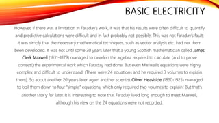 BASIC ELECTRICITY
However, if there was a limitation in Faraday’s work, it was that his results were often difficult to quantify
and predictive calculations were difficult and in fact probably not possible. This was not Faraday’s fault;
it was simply that the necessary mathematical techniques, such as vector analysis etc. had not them
been developed. It was not until some 30 years later that a young Scottish mathematician called James
Clerk Maxwell (1831-1879) managed to develop the algebra required to calculate (and to prove
correct!) the experimental work which Faraday had done. But even Maxwell’s equations were highly
complex and difficult to understand. (There were 24 equations and he required 3 volumes to explain
them). So about another 20 years later again another scientist Oliver Heaviside (1850-1925) managed
to boil them down to four “simple” equations, which only required two volumes to explain! But that’s
another story for later. It is interesting to note that Faraday lived long enough to meet Maxwell,
although his view on the 24 equations were not recorded.
 