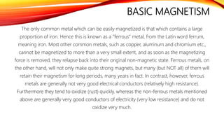 BASIC MAGNETISM
The only common metal which can be easily magnetized is that which contains a large
proportion of iron. Hence this is known as a “ferrous” metal, from the Latin word ferrum,
meaning iron. Most other common metals, such as copper, aluminum and chromium etc.,
cannot be magnetized to more than a very small extent, and as soon as the magnetizing
force is removed, they relapse back into their original non-magnetic state. Ferrous metals, on
the other hand, will not only make quite strong magnets, but many (but NOT all) of them will
retain their magnetism for long periods, many years in fact. In contrast, however, ferrous
metals are generally not very good electrical conductors (relatively high resistance).
Furthermore they tend to oxidize (rust) quickly, whereas the non-ferrous metals mentioned
above are generally very good conductors of electricity (very low resistance) and do not
oxidize very much.
 