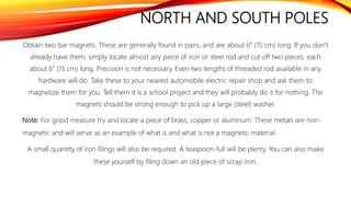 NORTH AND SOUTH POLES
Obtain two bar magnets. These are generally found in pairs, and are about 6” (15 cm) long. If you don’t
already have them, simply locate almost any piece of iron or steel rod and cut off two pieces, each
about 6” (15 cm) long. Precision is not necessary. Even two lengths of threaded rod available in any
hardware will do. Take these to your nearest automobile electric repair shop and ask them to
magnetize them for you. Tell them it is a school project and they will probably do it for nothing. The
magnets should be strong enough to pick up a large (steel) washer.
Note: For good measure try and locate a piece of brass, copper or aluminum. These metals are non-
magnetic and will serve as an example of what is and what is not a magnetic material.
A small quantity of iron filings will also be required. A teaspoon-full will be plenty. You can also make
these yourself by filing down an old piece of scrap iron.
 