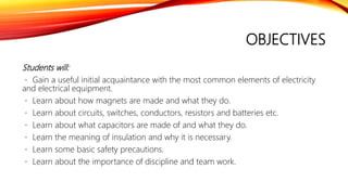 OBJECTIVES
Students will:
Gain a useful initial acquaintance with the most common elements of electricity
and electrical equipment.
Learn about how magnets are made and what they do.
Learn about circuits, switches, conductors, resistors and batteries etc.
Learn about what capacitors are made of and what they do.
Learn the meaning of insulation and why it is necessary.
Learn some basic safety precautions.
Learn about the importance of discipline and team work.
 